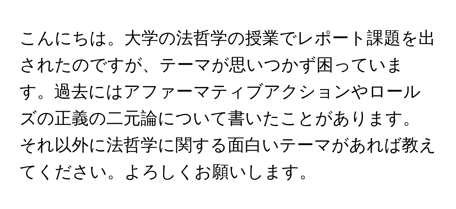 こんにちは。大学の法哲学の授業でレポート課題を出されたのですが、テーマが思いつかず困っています。過去にはアファーマティブアクションやロールズの正義の二元論について書いたことがあります。それ以外に法哲学に関する面白いテーマがあれば教えてください。よろしくお願いします。