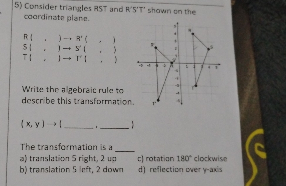 Consider triangles RST and R’S’T' shown on the
coordinate plane.
5
R
R(,)to R'(,)
4
3
S(,)to S'(,)
R'
2
5
T(,)to T'(,)
S
-5.A -3 -2 a 1 2 1 4 3
-1
-2
-3
Write the algebraic rule to
T
-4
describe this transformation. T' -5
_ (x,y)to
_1
The transformation is a_
a) translation 5 right, 2 up c) rotation 180° clockwise
b) translation 5 left, 2 down d) reflection over y-axis