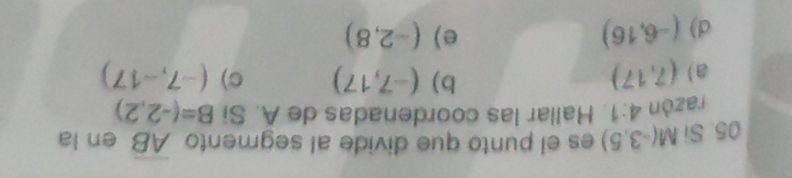 Si M(-3,5) es el punto que divide al segmento overline AB en la
razón 4:1. Hallar las coordenadas de A. Si B=(-2,2)
b) (-7,17) C)
a) (7,17) (-7,-17)
d) (-6,16)
e) (-2,8)