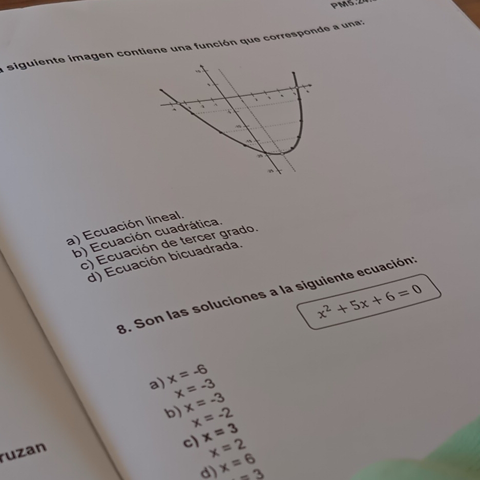 PM5.24
a siguiente imagen contiene una función que corresponde a una:
1
、
、 、 ` 、
^ 1
a) Ecuación lineal.
b) Ecuación cuadrática.
c) Ecuación de tercer grado.
d) Ecuación bicuadrada.
x^2+5x+6=0
8. Son las soluciones a la siguiente ecuación:
a) x=-6
x=-3
b) x=-3
x=-2
ruzan
c) x=3
x=2
d) x=6 =3