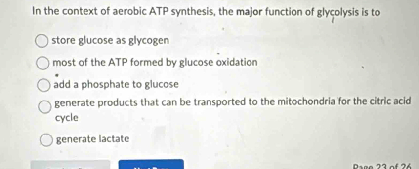 In the context of aerobic ATP synthesis, the major function of glycolysis is to
store glucose as glycogen
most of the ATP formed by glucose oxidation
add a phosphate to glucose
generate products that can be transported to the mitochondria for the citric acid
cycle
generate lactate
Page 23 of 26