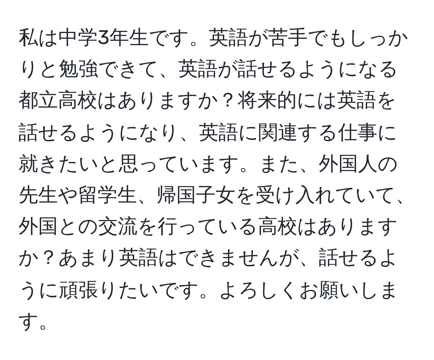 私は中学3年生です。英語が苦手でもしっかりと勉強できて、英語が話せるようになる都立高校はありますか？将来的には英語を話せるようになり、英語に関連する仕事に就きたいと思っています。また、外国人の先生や留学生、帰国子女を受け入れていて、外国との交流を行っている高校はありますか？あまり英語はできませんが、話せるように頑張りたいです。よろしくお願いします。