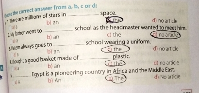 (oose the correct answer from a, b, c or d:
1. There are millions of stars in space.
al 3 b) an
d) no article
school as the headmaster wanted to meet him.
2. My father went to_
b) an c) the no article
a) a
3. Hatem always goes to _school wearing a uniform.
b) an c) the d) no article
a) a
4. bought a good basket made of _plastic. d) no article
a) a
b) an the
_Egypt is a pioneering country in Africa and the Middle East.
z| A b) An G) The d) No article