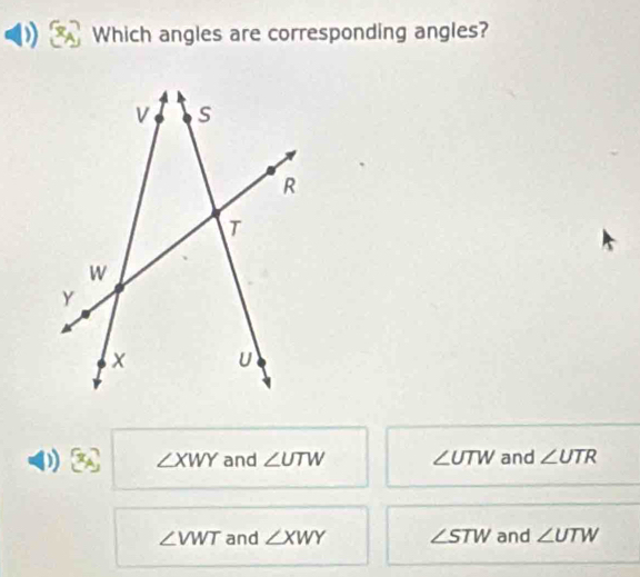 Which angles are corresponding angles?
∠ XWY and ∠ UTW ∠ UTW and ∠ UTR
∠ VWT and ∠ XWY ∠ STW and ∠ UTW