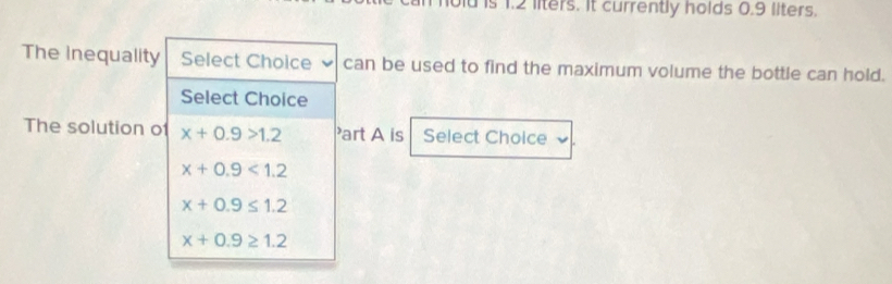 is 1.2 liters. It currently holds 0.9 llters.
The inequality Select Choice can be used to find the maximum volume the bottle can hold.
Select Choice
The solution of x+0.9>1.2 Part A is Select Choice
x+0.9<1.2
x+0.9≤ 1.2
x+0.9≥ 1.2