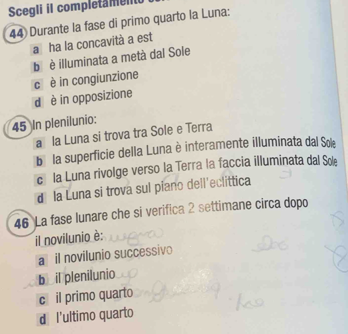 Scegli il completamento
44 Durante la fase di primo quarto la Luna:
a ha la concavità a est
b è illuminata a metà dal Sole
c è in congiunzione
d è in opposizione
45 In plenilunio:
a la Luna si trova tra Sole e Terra
bi la superficie della Luna è interamente illuminata dal Sole
cí la Luna rivolge verso la Terra la faccia illuminata dal Sole
d la Luna si trova sul piano dell'eclittica
46 La fase lunare che si verifica 2 settimane circa dopo
il novilunio è:
a il novilunio successivo
b il plenilunio
c il primo quarto
d l'ultimo quarto