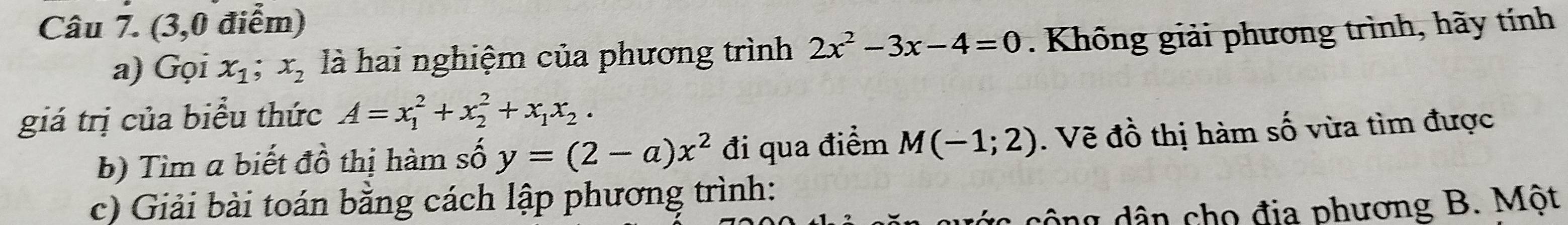 (3,0 điểm) 
a) Gọi x_1; x_2 là hai nghiệm của phương trình 2x^2-3x-4=0. Không giải phương trình, hãy tính 
giá trị của biểu thức A=x_1^(2+x_2^2+x_1)x_2. 
b) Tìm a biết đồ thị hàm số y=(2-a)x^2 đi qua điểm M(-1;2). Vẽ đồ thị hàm số vừa tìm được 
c) Giải bài toán bằng cách lập phương trình: 
công dân cho địa phương B. Một