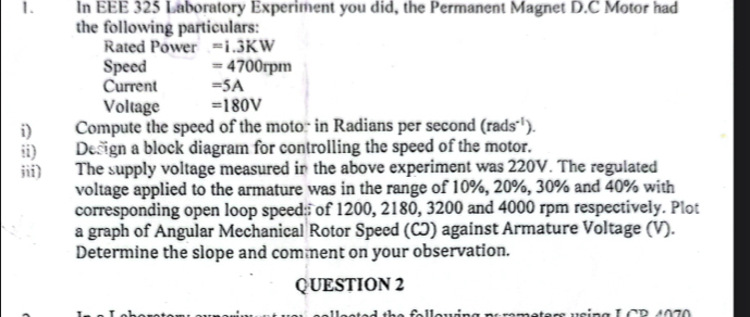 In EEE 325 Laboratory Experiment you did, the Permanent Magnet D.C Motor had 
the following particulars: 
Rated Power =i.3KW
Speed =4700rpm
Current =5A
Voltage =180V
i) Compute the speed of the motor in Radians per second (rads^(-1)). 
ii) Design a block diagram for controlling the speed of the motor. 
iii) The supply voltage measured in the above experiment was 220V. The regulated 
voltage applied to the armature was in the range of 10%, 20%, 30% and 40% with 
corresponding open loop speed of 1200, 2180, 3200 and 4000 rpm respectively. Plot 
a graph of Angular Mechanical Rotor Speed (CJ) against Armature Voltage (V). 
Determine the slope and comment on your observation. 
QUESTION 2 
o f l euing po memeters using LCP 4 070