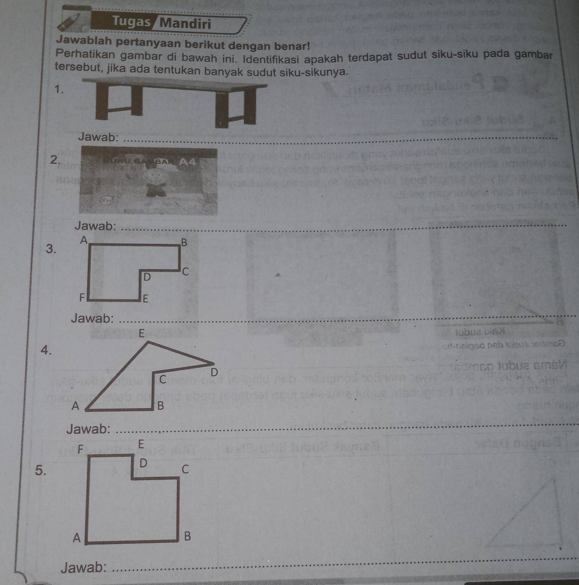 Tugas Mandiri 
Jawablah pertanyaan berikut dengan benar! 
Perhatikan gambar di bawah ini. Identifikasi apakah terdapat sudut siku-siku pada gambar 
tersebut, jika ada tentukan banyak sudut siku-sikunya. 
1 
Jawab:_ 
2. inl Ga bar a4 
Jawab: 
_ 
3. 
Jawab:_ 
iubuz biszi 
4. 
L n eiged neb lubué tedme0 
dmso tubua amsM 
Jawab:_ 
_ 
5. 
Jawab: 
_