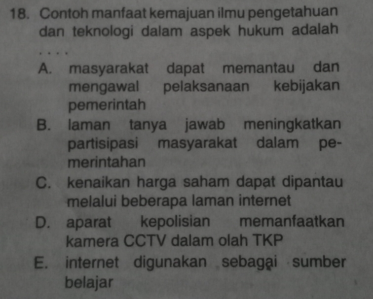 Contoh manfaat kemajuan ilmu pengetahuan
dan teknologi dalam aspek hukum adalah
A. masyarakat dapat memantau dan
mengawal pelaksanaan kebijakan
pemerintah
B. laman tanya jawab meningkatkan
partisipasi masyarakat dalam pe-
merintahan
C. kenaikan harga saham dapat dipantau
melalui beberapa laman internet
D. aparat kepolisian memanfaatkan
kamera CCTV dalam olah TKP
E. internet digunakan sebagai sumber
belajar