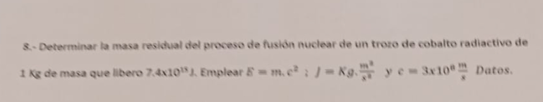 8.- Determinar la masa residual del proceso de fusión nuclear de un trozo de cobalto radiactivo de
1 Kg de masa que líbero 7.4* 10^(15)J Emplear E=m.c^2; J=Kg. m^2/x^2  _frac  y c=3x10^8 m/x  Datos.