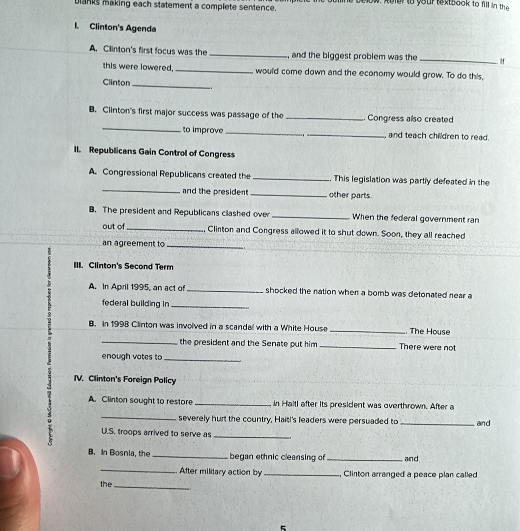 elow. Refer to your textbook to fill in the 
blanks making each statement a complete sentence. 
1. Clinton's Agenda 
A. Clinton's first focus was the _, and the biggest problem was the _ If 
this were lowered, _would come down and the economy would grow. To do this, 
Clinton_ 
_ 
B. Clinton's first major success was passage of the _Congress also created 
to improve __, and teach children to read. 
II. Republicans Gain Control of Congress 
A. Congressional Republicans created the _This legislation was partly defeated in the 
_and the president _other parts. 
B. The president and Republicans clashed over _When the federal government ran 
out of_ Clinton and Congress allowed it to shut down. Soon, they all reached 
an agreement to_ 
II. Clinton's Second Term 
A. In April 1995, an act of _shocked the nation when a bomb was detonated near a 
federal building in_ 
B. In 1998 Clinton was involved in a scandal with a White House _The House 
_the president and the Senate put him _There were not 
enough votes to_ 
IV. Clinton's Foreign Policy 
A. Clinton sought to restore _in Haiti after its president was overthrown. After a 
severely hurt the country, Haiti's leaders were persuaded to_ 
and 
a _U.S. troops arrived to serve as_ 
B. In Bosnia, the _began ethnic cleansing of _and 
_ 
After military action by _, Clinton arranged a peace plan called 
the_