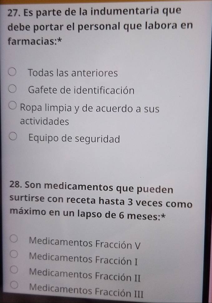 Es parte de la indumentaria que
debe portar el personal que labora en
farmacias:*
Todas las anteriores
Gafete de identificación
Ropa limpia y de acuerdo a sus
actividades
Equipo de seguridad
28. Son medicamentos que pueden
surtirse con receta hasta 3 veces como
máximo en un lapso de 6 meses:*
Medicamentos Fracción V
Medicamentos Fracción I
Medicamentos Fracción II
Medicamentos Fracción III