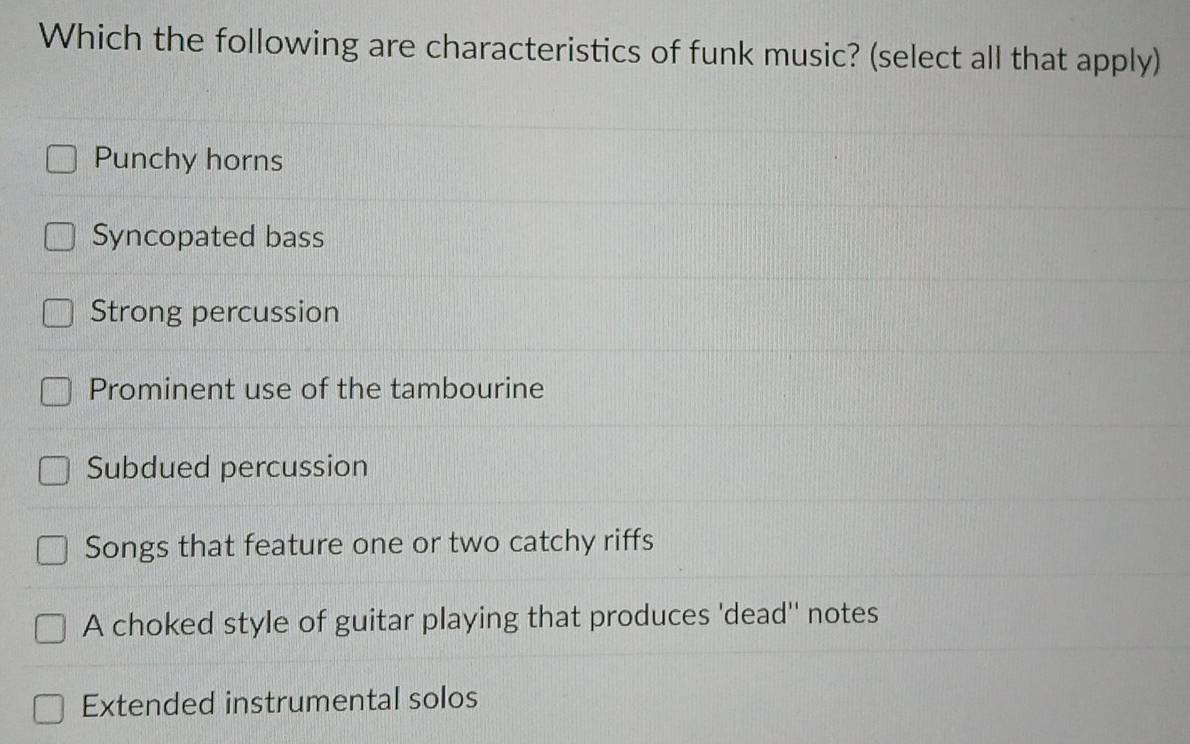 Which the following are characteristics of funk music? (select all that apply)
Punchy horns
Syncopated bass
Strong percussion
Prominent use of the tambourine
Subdued percussion
Songs that feature one or two catchy riffs
A choked style of guitar playing that produces 'dead'' notes
Extended instrumental solos