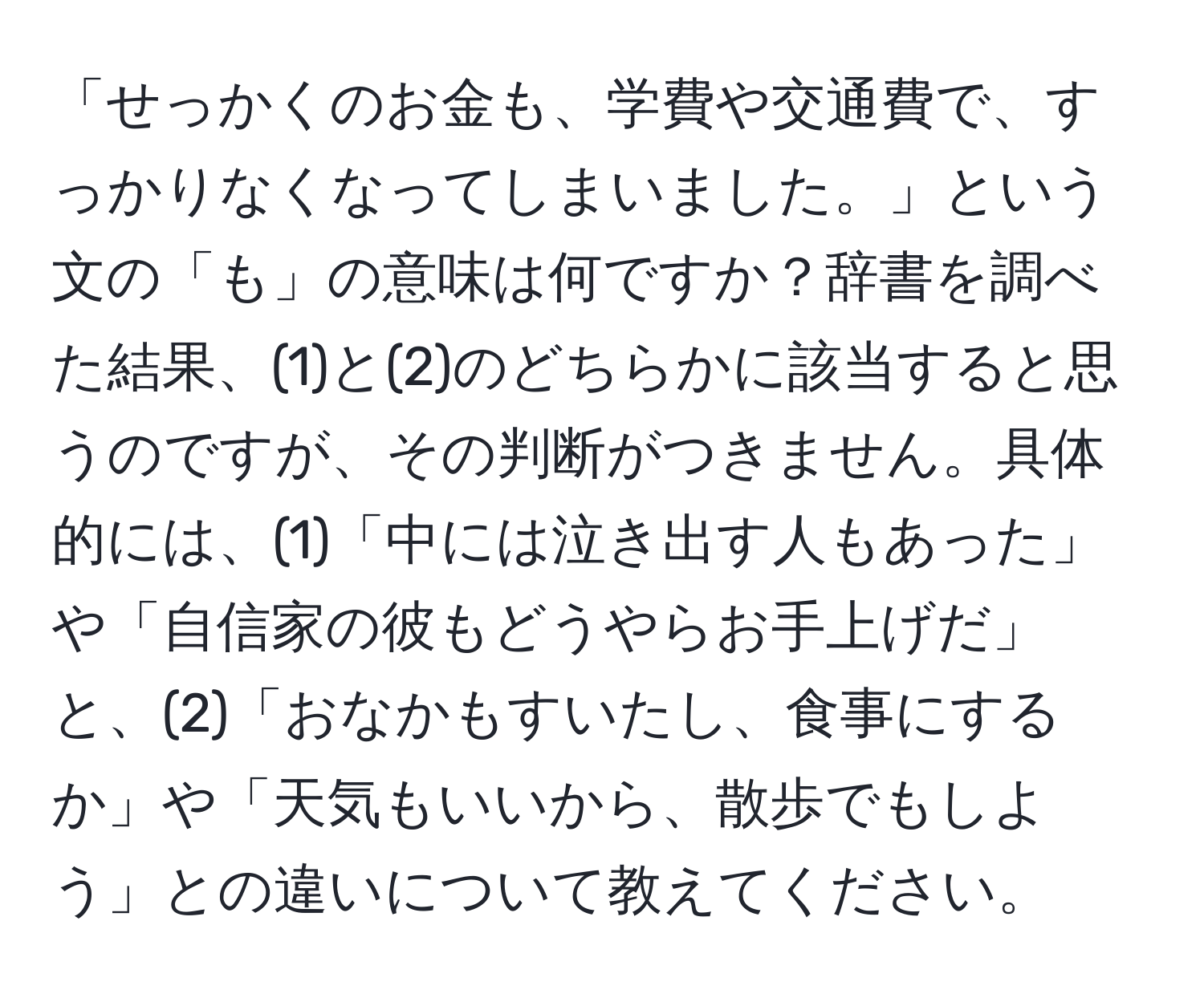 「せっかくのお金も、学費や交通費で、すっかりなくなってしまいました。」という文の「も」の意味は何ですか？辞書を調べた結果、(1)と(2)のどちらかに該当すると思うのですが、その判断がつきません。具体的には、(1)「中には泣き出す人もあった」や「自信家の彼もどうやらお手上げだ」と、(2)「おなかもすいたし、食事にするか」や「天気もいいから、散歩でもしよう」との違いについて教えてください。