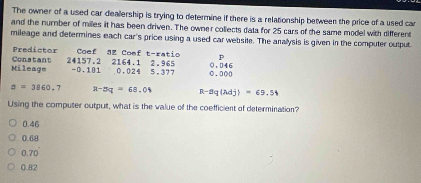 The owner of a used car dealership is trying to determine if there is a relationship between the price of a used car
and the number of miles it has been driven. The owner collects data for 25 cars of the same model with different
mileage and determines each car's price using a used car website. The analysis is given in the computer output.
Predictor Coef SE Coef t-ratio p
Constant 24157.2 2164.1 2.965 0.046
Mileage - 0.181 0.024 5.377 0.000
s=3860.7 R-Sq=68.08 R-Sq(Adj)=69.58
Using the computer output, what is the value of the coefficient of determination?
0.46
0.68
0.70
0.82