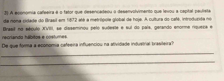 A economia cafeeira é o fator que desencadeou o desenvolvimento que levou a capital paulista 
da nona cidade do Brasil em 1872 até a metrópole global de hoje. A cultura do café, introduzida no 
Brasil no século XVIII, se disseminou pelo sudeste e sul do país, gerando enorme riqueza e 
recriando hábitos e costumes. 
De que forma a economia cafeeira influenciou na atividade industrial brasileira? 
_ 
_