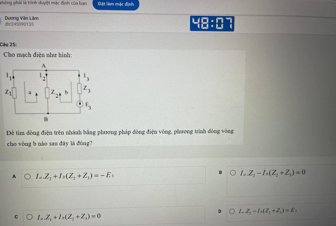 không phải là trình duyệt mặc định của bạn Đặt làm mặc định
Dương Văn Lâm
4
dtc245090155 □ :□  □  □ □ endarray beginarrayr □ □  □ endarray
Câu 25:
Cho mạch điện như hình:
Để tìm dòng điện trên nhánh bằng phương pháp dòng điện vòng, phương trình dòng vòng
cho vòng b nào sau đây là đúng?
A Ia.Z_2+I_b(Z_2+Z_3)=-E_3
B I_a.Z_2-I_b(Z_2+Z_3)=0
D I_a.Z_2-I_b(Z_2+Z_3)=E_3
C I_a.Z_1+I_b(Z_2+Z_3)=0