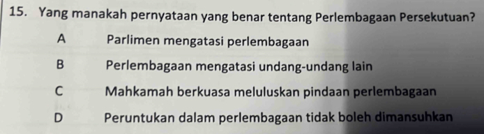 Yang manakah pernyataan yang benar tentang Perlembagaan Persekutuan?
A Parlimen mengatasi perlembagaan
B Perlembagaan mengatasi undang-undang lain
C Mahkamah berkuasa meluluskan pindaan perlembagaan
D Peruntukan dalam perlembagaan tidak boleh dimansuhkan