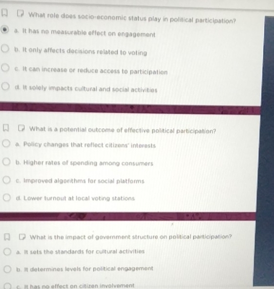 What role does socio-economic status play in political participation?
a. It has no measurable effect on engagement
b. It only affects decisions related to voting
c. It can increase or reduce access to participation
d. It solely impacts cultural and social activities
What is a potential outcome of effective political participation?
a. Policy changes that reflect citizens' interests
b. Higher rates of spending among consumers
c. Improved algorithms for social platforms
d. Lower turnout at local voting stations
What is the impact of government structure on political participation?
a. It sets the standards for cultural activities
b. It determines levels for political engagement
c. It has no effect on citizen involvement