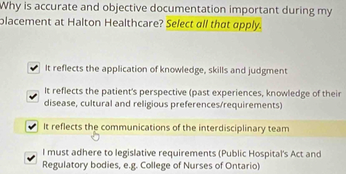 Why is accurate and objective documentation important during my
placement at Halton Healthcare? Select all that apply.
It reflects the application of knowledge, skills and judgment
It reflects the patient's perspective (past experiences, knowledge of their
disease, cultural and religious preferences/requirements)
It reflects the communications of the interdisciplinary team
I must adhere to legislative requirements (Public Hospital's Act and
Regulatory bodies, e.g. College of Nurses of Ontario)