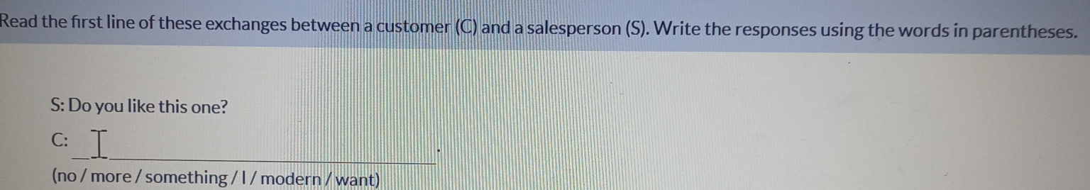 Read the first line of these exchanges between a customer (C) and a salesperson (S). Write the responses using the words in parentheses. 
S: Do you like this one? 
_ 
C: 
(no / more / something / l / modern / want)