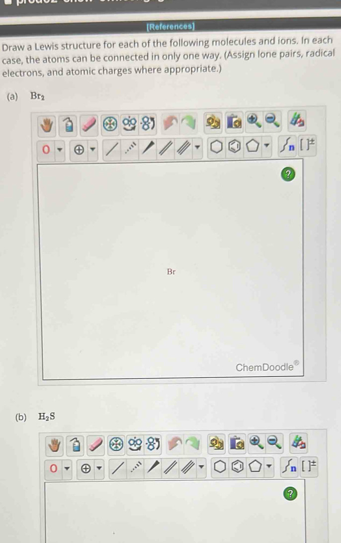 [References] 
Draw a Lewis structure for each of the following molecules and ions. In each 
case, the atoms can be connected in only one way. (Assign lone pairs, radical 
electrons, and atomic charges where appropriate.) 
(a) Br_2
Br
ChemDoodle 
(b) H_2S