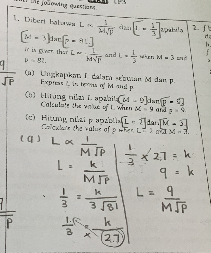 1P3 
f the following questions. 
1. Diberi bahawa L ∞  1/Msqrt(p)  dan [L= 1/3 ] apabila 2. fb
[M=3]d dar [p=81.]
da 
h. 
f 
It is given that L «  1/Msqrt(p)  and L= 1/3  when M=3 and S
p=81. 
(a) Ungkapkan L dalam sebutan M dan p. 
Express L in terms of M and p. 
(b) Hitung nilai L apabila overline M=9]danp=9_ 
Calculate the value of L when M=9 and p=9. 
(c) Hitung nilai p apabila L=2 dan overline M=3.7
Calculate the value of p when L=2 and M=3.