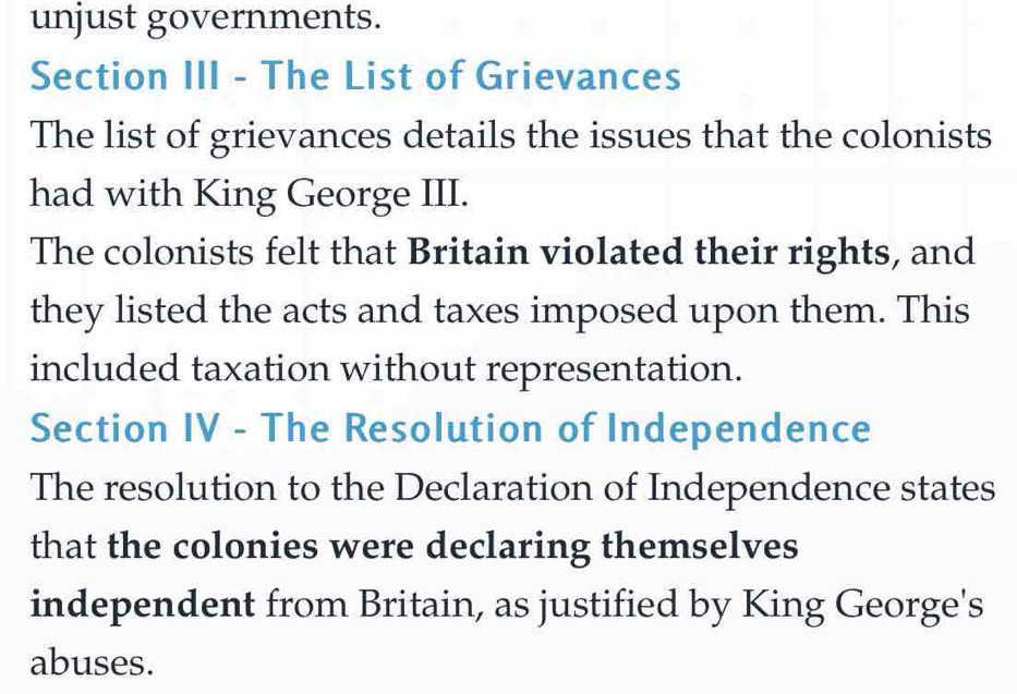 unjust governments. 
Section III - The List of Grievances 
The list of grievances details the issues that the colonists 
had with King George III. 
The colonists felt that Britain violated their rights, and 
they listed the acts and taxes imposed upon them. This 
included taxation without representation. 
Section IV - The Resolution of Independence 
The resolution to the Declaration of Independence states 
that the colonies were declaring themselves 
independent from Britain, as justified by King George's 
abuses.