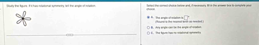 Study the figure. If it has rotational symmetry, tell the angle of rotation Select the correct choice below and, if necessary, fill in the answer box to complele your
chaice.
A. The angle of rolation is □°
(Round to the nearest tenth as needed)
B. Any angle can be the angle of rotation
C. The figure has no rotational symmetry.