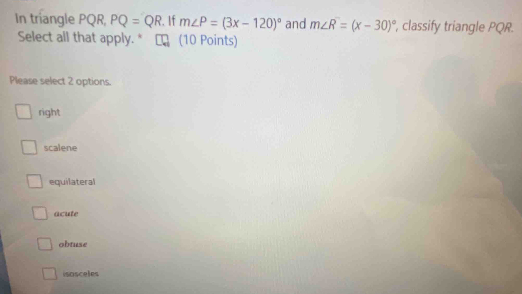 In triangle PQR, PQ=QR. If m∠ P=(3x-120)^circ  and m∠ R=(x-30)^circ  , classify triangle PQR.
Select all that apply. * (10 Points)
Please select 2 options.
right
scalene
equilateral
acute
obtuse
isosceles