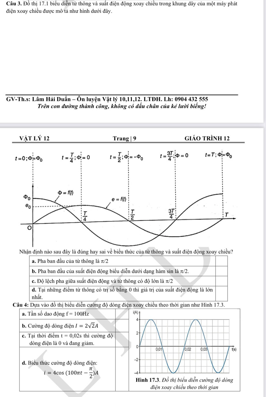 Đồ thị 17.1 biểu diễn từ thông và suất điện động xoay chiều trong khung dây của một máy phát
điện xoay chiều được mô tả như hình dưới đây.
GV-Th.s: Lâm Hải Duần - Ôn luyện Vật lý 10,11,12. LTĐH. Lh: 0904 432 555
Trên con đường thành công, không có dấu chân của kẻ lười biếng!
vật Lý 12 Trang | 9 giáo trÌnh 12
Nhận định nào sau đây là đúng hay sai về biểu thức của từ thông và suất điện động xoay chiều?
a. Pha ban đầu của từ thông là π / 2
b. Pha ban đầu của suất điện động biểu diễn dưới dạng hàm sin là π/2.
c. Độ lệch pha giữa suất điện động và từ thông có độ lớn là π/2
d. Tại những điểm từ thông có trị số bằng 0 thì giá trị của suất điện động là lớn
nhất.
Câu 4: Dựa vào đồ thị biểu diễn cường độ dòng điện xoay chiều theo thời gian như Hình 17.3.
a. Tần số dao động f=100Hz
b. Cường độ dòng điện I=2sqrt(2)A
c. Tại thời điểm t=0,02s thì cường độ 
dòng điện là 0 và đang giảm.
d. Biểu thức cường độ dòng điện:
i=4cos (100π t- π /2 )A
điện xoay chiều theo thời gian