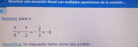 Resolver una ecuación lineal con múltiples apariciones de la variable:... 
Resolver para v.
 7/6 v- 7/2 =- 2/3 v-6
Simplificar la respuesta tanto como sea posible.