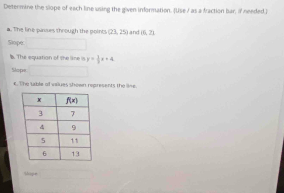 Determine the slope of each line using the given information. (Use / as a fraction bar, if needed.)
a. The line passes through the points (23,25) and (6,2).
Slope: □
b. The equation of the line is y= 1/2 x+4.
Slope:
c. The table of values shown represents the line.
Slope: