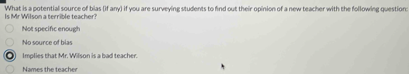 What is a potential source of bias (if any) if you are surveying students to find out their opinion of a new teacher with the following question:
Is Mr Wilson a terrible teacher?
Not specific enough
No source of bias
Implies that Mr. Wilson is a bad teacher.
Names the teacher