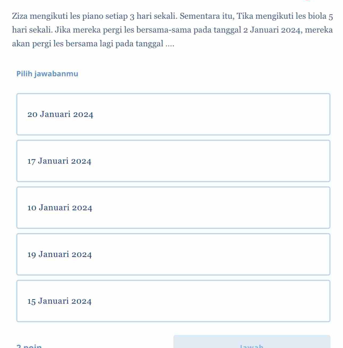 Ziza mengikuti les piano setiap 3 hari sekali. Sementara itu, Tika mengikuti les biola 5
hari sekali. Jika mereka pergi les bersama-sama pada tanggal 2 Januari 2024, mereka
akan pergi les bersama lagi pada tanggal ....
Pilih jawabanmu
20 Januari 2024
17 Januari 2024
10 Januari 2024
19 Januari 2024
15 Januari 2024