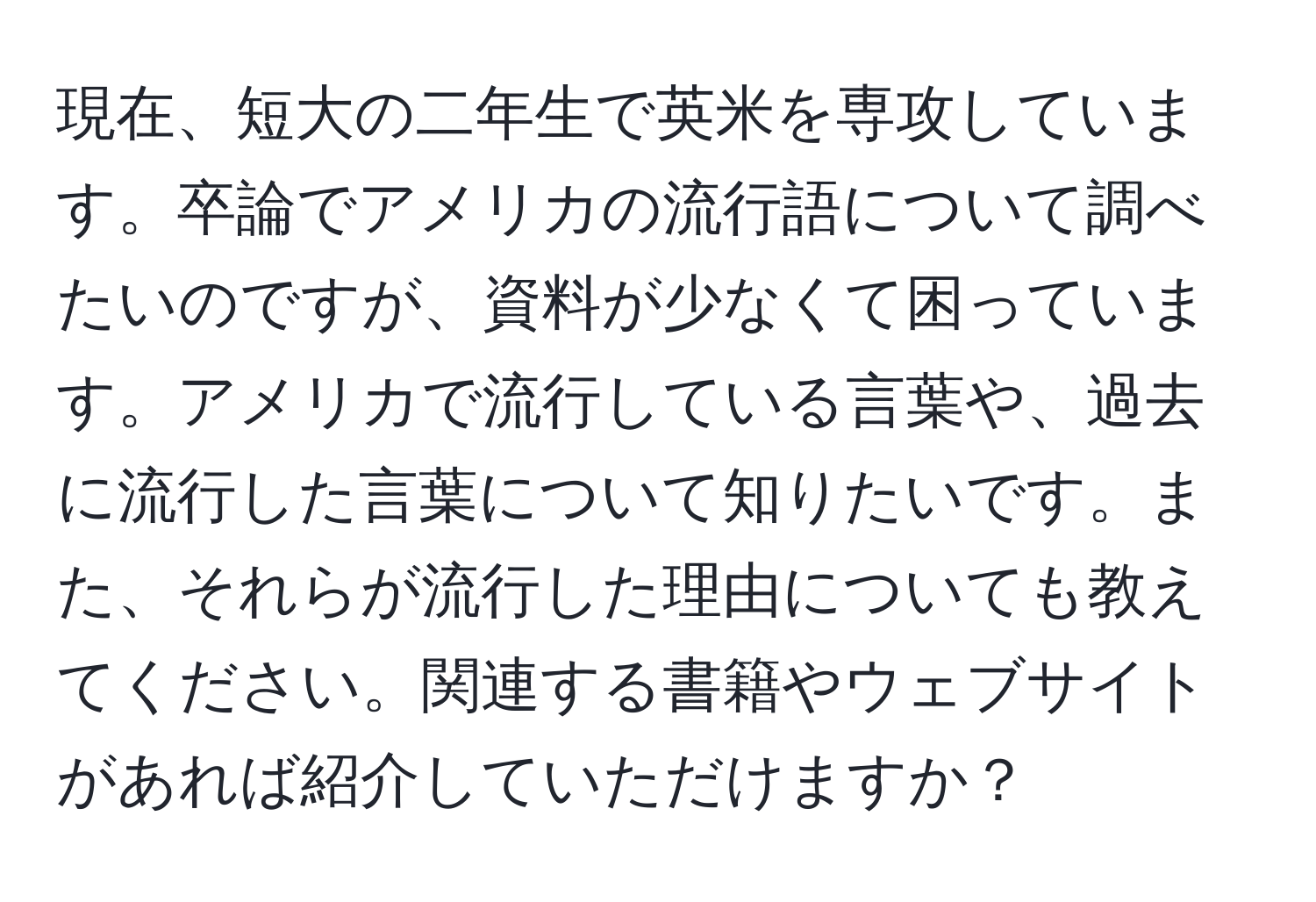 現在、短大の二年生で英米を専攻しています。卒論でアメリカの流行語について調べたいのですが、資料が少なくて困っています。アメリカで流行している言葉や、過去に流行した言葉について知りたいです。また、それらが流行した理由についても教えてください。関連する書籍やウェブサイトがあれば紹介していただけますか？