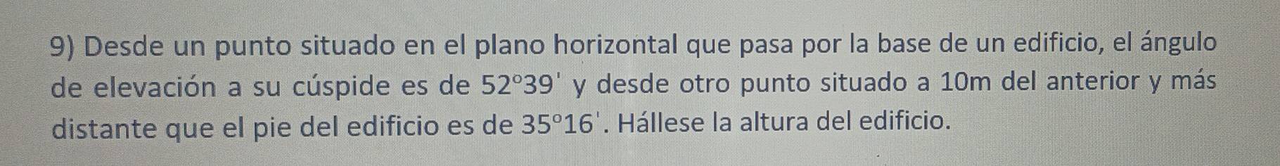 Desde un punto situado en el plano horizontal que pasa por la base de un edificio, el ángulo 
de elevación a su cúspide es de 52°39' y desde otro punto situado a 10m del anterior y más 
distante que el pie del edificio es de 35°16'. Hállese la altura del edificio.