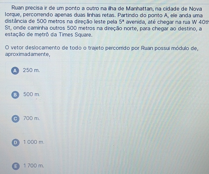 Ruan precisa ir de um ponto a outro na ilha de Manhattan, na cidade de Nova
lorque, percorrendo apenas duas linhas retas. Partindo do ponto A, ele anda uma
distância de 500 metros na direção leste pela 5^a avenida, até chegar na rua W 40th
St, onde caminha outros 500 metros na direção norte, para chegar ao destino, a
estação de metrô da Times Square.
O vetor deslocamento de todo o trajeto percorrido por Ruan possui módulo de,
aproximadamente,
A 250 m.
B) 500 m.
c 700 m.
D 1 000 m.
B 1 700 m.