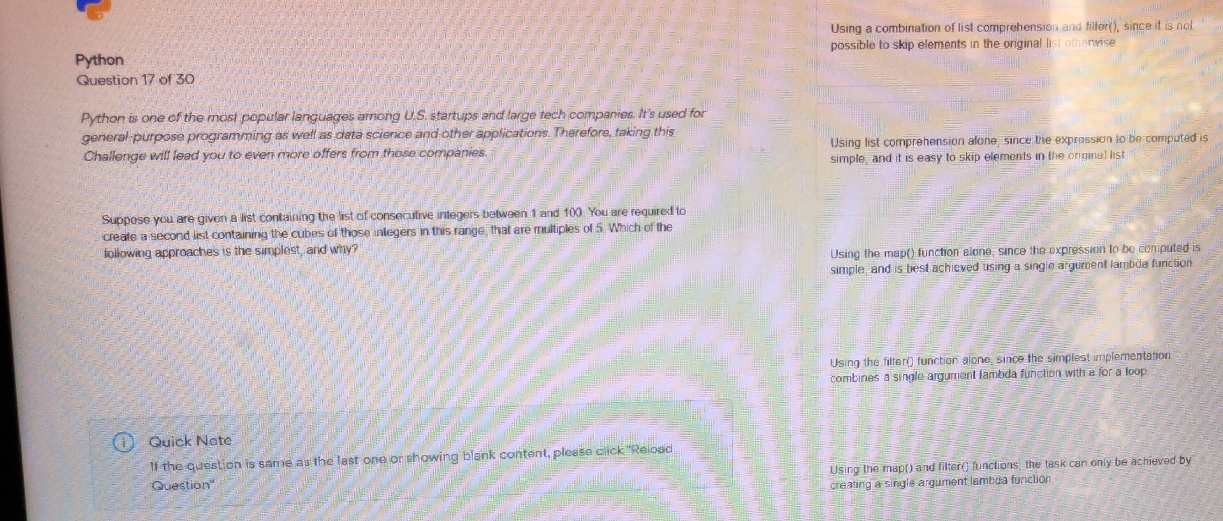 Using a combination of list comprehension and filter(), since it is not
possible to skip elements in the original list otherwise
Python
Question 17 of 30
Python is one of the most popular languages among U.S. startups and large tech companies. It's used for
general-purpose programming as well as data science and other applications. Therefore, taking this
Challenge will lead you to even more offers from those companies. Using list comprehension alone, since the expression to be computed is
simple, and it is easy to skip elements in the original list
Suppose you are given a list containing the list of consecutive integers between 1 and 100. You are required to
create a second list containing the cubes of those integers in this range, that are multiples of 5. Which of the
following approaches is the simplest, and why?
Using the map() function alone, since the expression to be computed is
simple, and is best achieved using a single argument lambda function
Using the filter() function alone, since the simplest implementation
combines a single argument lambda function with a for a loop.
Quick Note
If the question is same as the last one or showing blank content, please click ''Reload
Question'' Using the map() and filter() functions, the task can only be achieved by
creating a single argument lambda function