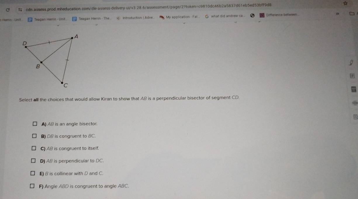 Hemn - Unit Teagan Herrin - Unit.. Teagan Herrin - The Introduction | Adve My application - Fal G what did andrew ca Difference between 
Select all the choices that would allow Kiran to show that AB is a perpendicular bisector of segment CD.
A) AB is an angle bisector.
B) DB is congruent to BC.
C) AB is congruent to itself.
D) AB is perpendicular to DC.
E) B is collinear with D and C.
F) Angle ABD is congruent to angle ABC.