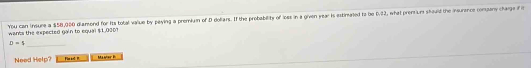 You can insure a $58,000 diamond for its total value by paying a premium of D dollars. If the probability of loss in a given year is estimated to be 0.02, what premium should the insurance company charge if it 
wants the expected gain to equal $1,000? 
_ D=$
Need Help? Read it Master II