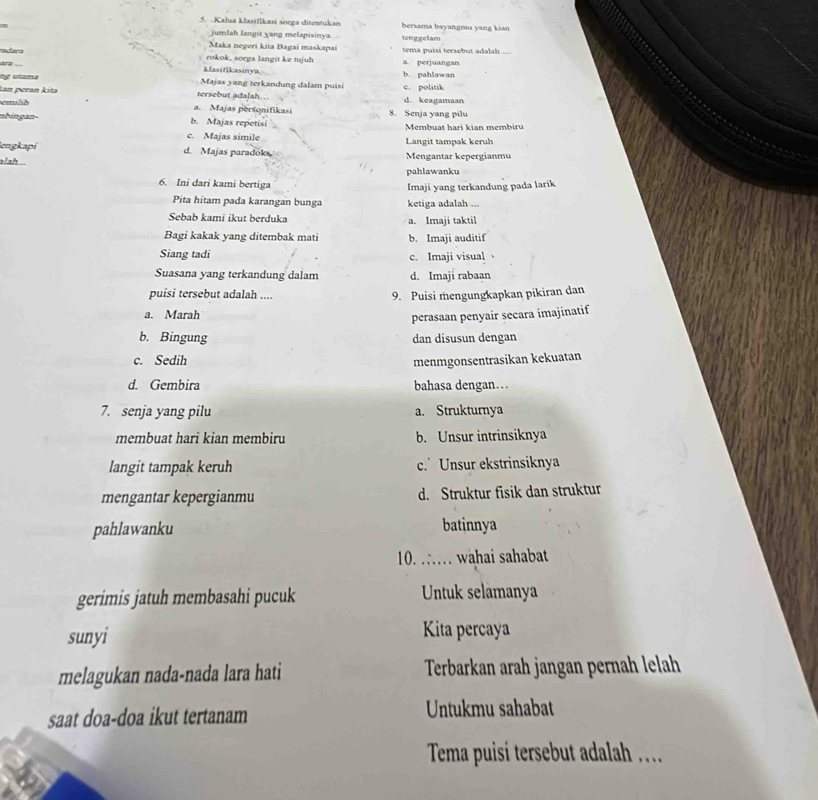 Kalua klasifikasi sorga ditentukan bersama bayangmu yang kian
jumlah langit yang melapisinya tenggelam
Maka negeri kita Bagai maskapai tema puisi tersebut adalah
radara rokok, sorga langit ke tujuh a. perjuangan
ra klasifikasinya. b. pahlawan
ng utama Majas yang terkandung dalam puisi c. politik
kan peran kita tersebut adalah… d. keagamaan
emilíh a. Majas personifikasi 8. Senja yang pilu
nbingan- b. Majas repetisi Membuat hari kian membiru
c. Majas simile Langit tampak keruh
engkapi d. Majas paradoks Mengantar kepergianmu
ish .
pahlawanku
6. Ini dari kami bertiga
Imaji yang terkandung pada larik
Pita hitam pada karangan bunga ketiga adalah ...
Sebab kami ikut berduka a. Imaji taktil
Bagi kakak yang ditembak mati b. Imaji auditif
Siang tadi
c. Imaji visual
Suasana yang terkandung dalam d. Imaji rabaan
puisi tersebut adalah ....
9. Puisi mengungkapkan pikiran dan
a. Marah
perasaan penyair secara imajinatif
b. Bingung dan disusun dengan
c. Sedih menmgonsentrasikan kekuatan
d. Gembira bahasa dengan…
7. senja yang pilu a. Strukturnya
membuat hari kian membiru b. Unsur intrinsiknya
langit tampak keruh c. Unsur ekstrinsiknya
mengantar kepergianmu d. Struktur fisik dan struktur
pahlawanku batinnya
10. . wahai sahabat
gerimis jatuh membasahi pucuk Untuk selamanya
sunyi Kita percaya
melagukan nada-nada lara hati Terbarkan arah jangan pernah lelah
saat doa-doa ikut tertanam
Untukmu sahabat
Tema puisí tersebut adalah ..