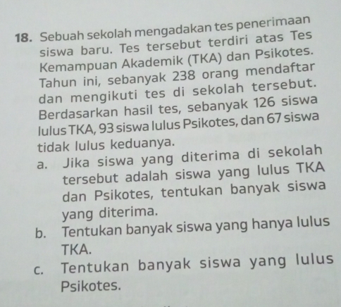 Sebuah sekolah mengadakan tes penerimaan
siswa baru. Tes tersebut terdiri atas Tes
Kemampuan Akademik (TKA) dan Psikotes.
Tahun ini, sebanyak 238 orang mendaftar
dan mengikuti tes di sekolah tersebut.
Berdasarkan hasil tes, sebanyak 126 siswa
lulus TKA, 93 siswa lulus Psikotes, dan 67 siswa
tidak lulus keduanya.
a. Jika siswa yang diterima di sekolah
tersebut adalah siswa yang lulus TKA
dan Psikotes, tentukan banyak siswa
yang diterima.
b. Tentukan banyak siswa yang hanya lulus
TKA.
c. Tentukan banyak siswa yang lulus
Psikotes.