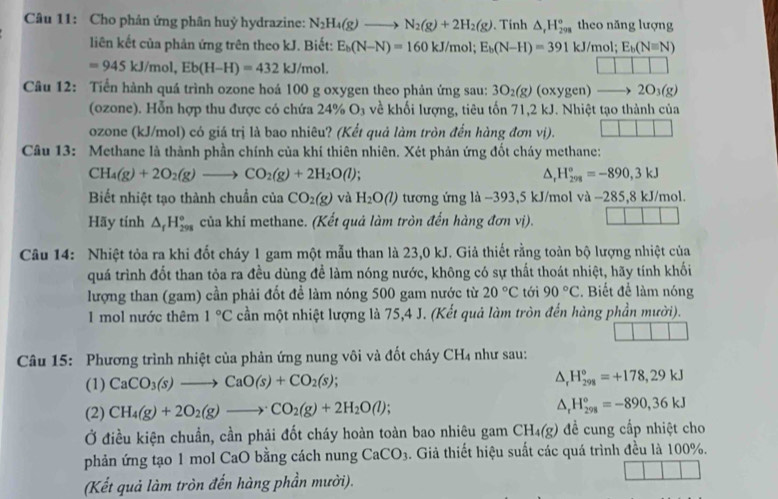 Cho phản ứng phân huỷ hydrazine: N_2H_4(g)to N_2(g)+2H_2(g). Tinh △ _rH_(298)° theo năng lượng
liên kết của phản ứng trên theo kJ. Biết: E_b(N-N)=160kJ/mol;E_b(N-H)=391kJ/mol; E_b(N=N)
=945kJ/mol,Eb(H-H)=432 d/n nol.
Câu 12: Tiến hành quá trình ozone hoá 100 g oxygen theo phản ứng sau: 3O_2(g)(oxygen)to 2O_3(g)
(ozone). Hỗn hợp thu được có chứa 24% O₃ về khối lượng, tiêu tốn 71,2 kJ. Nhiệt tạo thành của
ozone (kJ/mol) có giá trị là bao nhiêu? (Kết quả làm tròn đến hàng đơn vị).
Câu 13: Methane là thành phần chính của khí thiên nhiên. Xét phản ứng đốt cháy methane:
CH_4(g)+2O_2(g)to CO_2(g)+2H_2O(l);
△ _rH_(298)°=-890,3kJ
Biết nhiệt tạo thành chuẩn của CO_2(g) và H_2O(l) tương ứng là −393,5 kJ/mol và −285,8 kJ/mol.
Hãy tính △ _fH_(298)° của khí methane. (Kết quả làm tròn đến hàng đơn vị).
Câu 14: Nhiệt tỏa ra khi đốt cháy 1 gam một mẫu than là 23,0 kJ. Giả thiết rằng toàn bộ lượng nhiệt của
quá trình đốt than tỏa ra đều dùng để làm nóng nước, không có sự thất thoát nhiệt, hãy tính khối
lượng than (gam) cần phải đốt đề làm nóng 500 gam nước từ 20°C tới 90°C. Biết để làm nóng
I mol nước thêm 1°C cần một nhiệt lượng là 75,4 J. (Kết quả làm tròn đến hàng phần mười).
Câu 15: Phương trình nhiệt của phản ứng nung vôi và đốt cháy CH_4 như sau:
(1) CaCO_3(s)to CaO(s)+CO_2(s); △ _rH_(298)°=+178,29kJ
(2) CH_4(g)+2O_2(g)to CO_2(g)+2H_2O(l); △ _rH_(298)^o=-890,36kJ
Ở điều kiện chuẩn, cần phải đốt cháy hoàn toàn bao nhiêu gam CH_4(g) để cung cấp nhiệt cho
phản ứng tạo 1 mol CaO bằng cách nung CaCO_3 1. Giả thiết hiệu suất các quá trình đều là 100%.
(Kết quả làm tròn đến hàng phần mười). 11