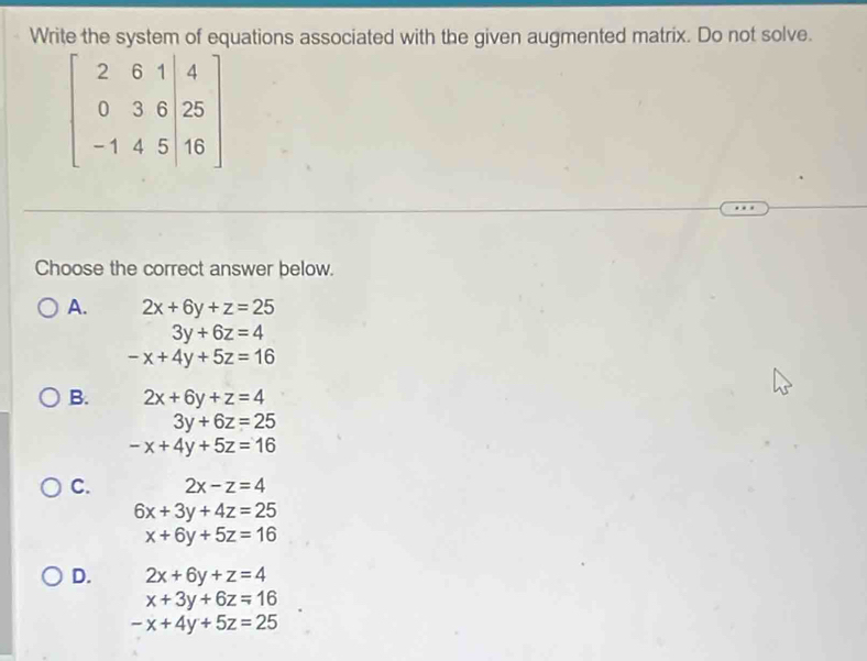 Write the system of equations associated with the given augmented matrix. Do not solve.
beginbmatrix 2&6&1&|4 0&3&6&25 -1&4&5&|16endbmatrix
Choose the correct answer below.
A. 2x+6y+z=25
3y+6z=4
-x+4y+5z=16
B. 2x+6y+z=4
3y+6z=25
-x+4y+5z=16
C. 2x-z=4
6x+3y+4z=25
x+6y+5z=16
D. 2x+6y+z=4
x+3y+6z=16
-x+4y+5z=25