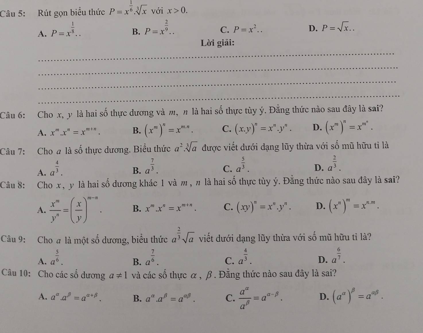 Rút gọn biểu thức P=x^(frac 1)6.sqrt[3](x) với x>0.
A. P=x^(frac 1)8..
B. P=x^(frac 2)9..
C. P=x^2.. D. P=sqrt(x)..
_
Lời giải:
_
_
_
Câu 6: Cho x, y là hai số thực dương và m, n là hai số thực tùy ý. Đằng thức nào sau đây là sai?
A. x^m.x^n=x^(m+n). B. (x^m)^n=x^(m.n). C. (x.y)^n=x^n.y^n. D. (x^m)^n=x^(m^n).
Câu 7: Cho a là số thực dương. Biểu thức a^2.sqrt[3](a) được viết dưới dạng lũy thừa với số mũ hữu tỉ là
A. a^(frac 4)3.
B. a^(frac 7)3.
C. a^(frac 5)3.
D. a^(frac 2)3.
Câu 8: Cho x, y là hai số dương khác 1 và m , n là hai số thực tùy ý. Đằng thức nào sau đây là sai?
A.  x^m/y^n =( x/y )^m-n. B. x^m.x^n=x^(m+n). C. (xy)^n=x^n.y^n. D. (x^n)^m=x^(n.m).
Câu 9: Cho a là một số dương, biểu thức a^(frac 2)3sqrt(a) viết dưới dạng lũy thừa với số mũ hữu tỉ là?
A. a^(frac 5)6. a^(frac 7)6. a^(frac 4)3. a^(frac 6)7.
B.
C.
D.
Câu 10: Cho các số dương a!= 1 và các số thực α , β . Đẳng thức nào sau đây là sai?
A. a^(alpha).a^(beta)=a^(alpha +beta). B. a^(alpha).a^(beta)=a^(alpha beta). C.  a^(alpha)/a^(beta) =a^(alpha -beta). (a^(alpha))^beta =a^(alpha beta).
D.