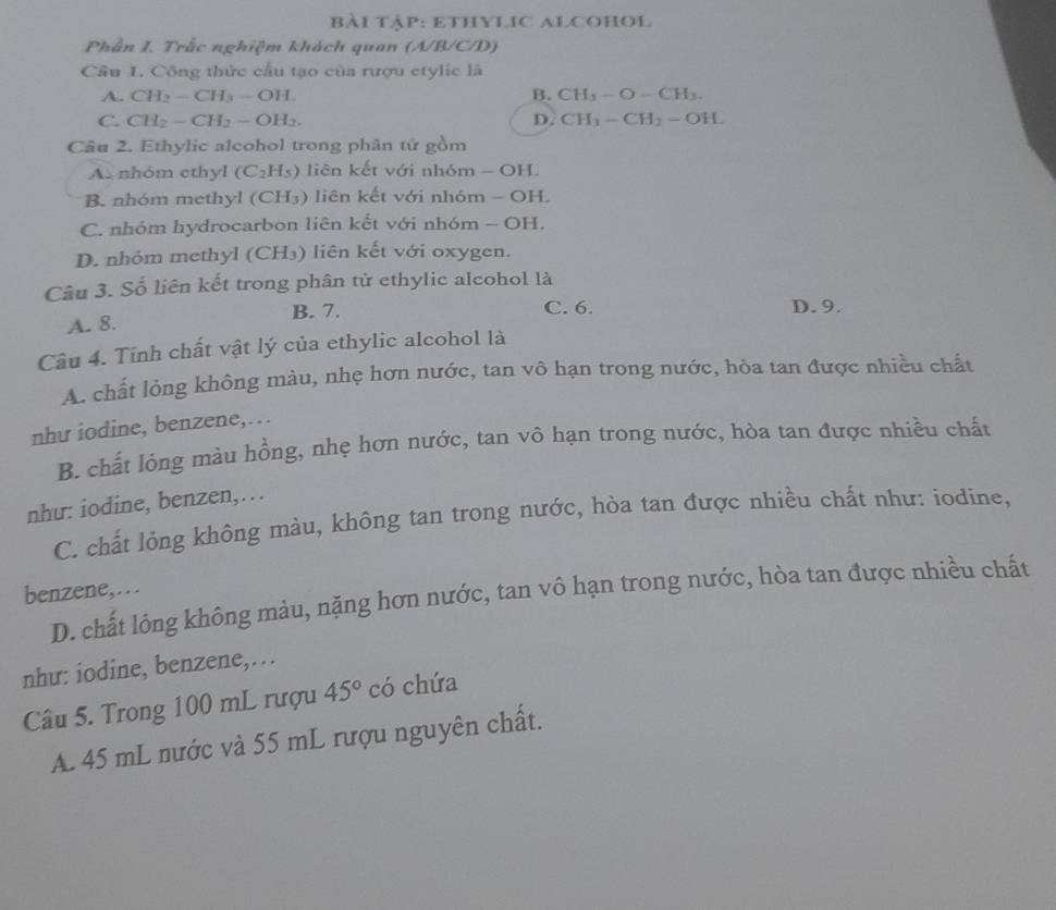 bài Tập: ETHYLIC ALCOHOl
Phần I. Trắc nghiệm khách quan (A/B/C/D)
Câu 1. Công thức cầu tạo của rượu etylic là
A. CH_2-CH_3-OH. B. CH_3-O-CH_3.
C. CH_2-CH_2-OH_2. D. CH_3-CH_2=OH. 
Câu 2. Ethylic alcohol trong phân tứ gồm
A. nhóm ethyl (C_2H_5) liên kết với nhóm - OH.
B. nhóm methyl ( CH_3) liên kết với nhóm - OH.
C. nhóm hydrocarbon liên kết với nhóm - OH.
D. nhóm methyl (CH₃) liên kết với oxygen.
Câu 3. Số liên kết trong phân tử ethylic alcohol là
A. 8. B. 7. C. 6. D. 9.
Câu 4. Tính chất vật lý của ethylic alcohol là
A. chất lỏng không màu, nhẹ hơn nước, tan vô hạn trong nước, hòa tan được nhiều chất
nhu iodine, benzene,….
B. chất lộng màu hồng, nhẹ hơn nước, tan vô hạn trong nước, hòa tan được nhiều chất
như: iodine, benzen,…
C. chất lỏng không màu, không tan trong nước, hòa tan được nhiều chất như: iodine,
benzene,…
D. chất lông không màu, nặng hơn nước, tan vô hạn trong nước, hòa tan được nhiều chất
nhu: iodine, benzene,…
Câu 5. Trong 100 mL rượu 45° có chứa
A 45 mL nước và 55 mL rượu nguyên chất.