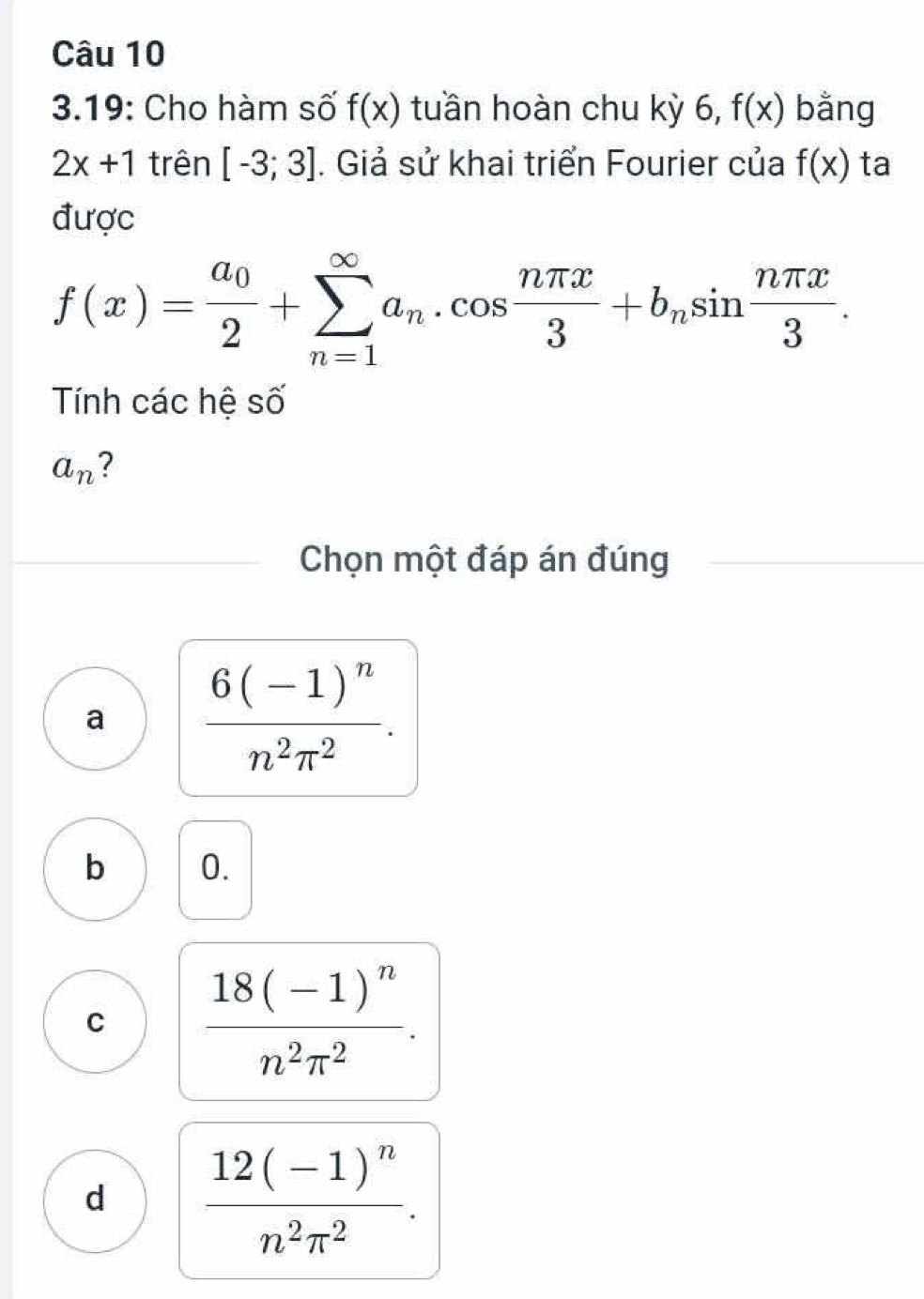 3.19: Cho hàm số f(x) tuần hoàn chu kỳ 6, f(x) bằng
2x+1 trên [-3;3]. Giả sử khai triển Fourier của f(x) ta
được
f(x)=frac a_02+sumlimits _(n=1)^(∈fty)a_n.cos  nπ x/3 +b_nsin  nπ x/3 . 
Tính các hệ số
a_n 2
Chọn một đáp án đúng
a frac 6(-1)^nn^2π^2.
b 0.
C frac 18(-1)^nn^2π^2.
d frac 12(-1)^nn^2π^2.