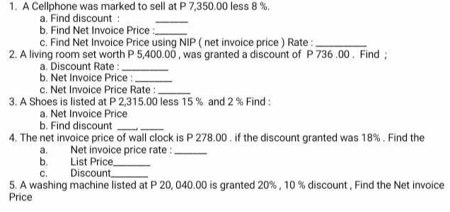 A Cellphone was marked to sell at P 7,350.00 less 8 %. 
a. Find discount : 
_ 
b. Find Net Invoice Price :_ 
c. Find Net Invoice Price using NIP ( net invoice price ) Rate :_ 
2. A living room set worth P 5,400.00 , was granted a discount of P 736 .00. Find ; 
a. Discount Rate :_ 
b. Net Invoice Price :_ 
c. Net Invoice Price Rate :_ 
3. A Shoes is listed at P 2,315.00 less 15 % and 2 % Find : 
a. Net Invoice Price 
b. Find discount_ 
_ 
4. The net invoice price of wall clock is P 278.00. if the discount granted was 18%. Find the 
a. Net invoice price rate :_ 
b. List Price_ 
C. Discount_ 
5. A washing machine listed at P 20, 040.00 is granted 20% , 10 % discount , Find the Net invoice 
Price